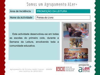 Área de Incidência      PROMOÇÃO DA LEITURA

Nome da Actividade      Feiras do Livro




  Esta actividade desenvolveu-se em todas
as escolas do primeiro ciclo, durante a
Semana da Leitura, envolvendo toda a
comunidade educativa.
 
