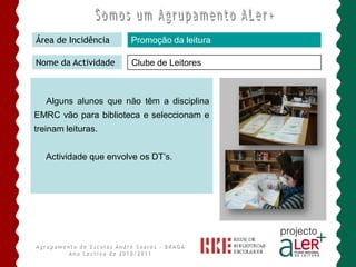 Área de Incidência     Promoção da leitura

Nome da Actividade     Clube de Leitores



   Alguns alunos que não têm a disciplina
EMRC vão para biblioteca e seleccionam e
treinam leituras.


   Actividade que envolve os DT’s.
 