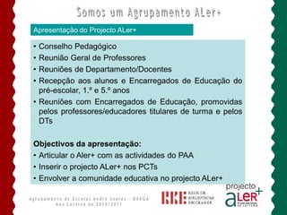 Apresentação do Projecto ALer+

• Conselho Pedagógico
• Reunião Geral de Professores
• Reuniões de Departamento/Docentes
• Recepção aos alunos e Encarregados de Educação do
  pré-escolar, 1.º e 5.º anos
• Reuniões com Encarregados de Educação, promovidas
  pelos professores/educadores titulares de turma e pelos
  DTs

Objectivos da apresentação:
• Articular o Aler+ com as actividades do PAA
• Inserir o projecto ALer+ nos PCTs
• Envolver a comunidade educativa no projecto ALer+
 