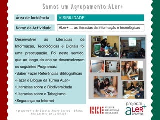Área de Incidência        VISIBILIDADE

Nome da Actividade        ALer+ … as literacias da informação e tecnológicas


Desenvolver      as      Literacias    de
Informação, Tecnológicas e Digitais foi
uma preocupação. Foi neste sentido,
que ao longo do ano se desenvolveram
os seguintes Programas:
•Saber Fazer Referências Bibliográficas
•Fazer o Blogue da Turma ALer+
•Literacias sobre o Biodiversidade
•Literacias sobre o Tabagismo
•Segurança na Internet
 
