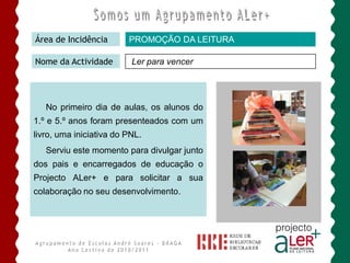 Área de Incidência       PROMOÇÃO DA LEITURA

Nome da Actividade        Ler para vencer




   No primeiro dia de aulas, os alunos do
1.º e 5.º anos foram presenteados com um
livro, uma iniciativa do PNL.
   Serviu este momento para divulgar junto
dos pais e encarregados de educação o
Projecto ALer+ e para solicitar a sua
colaboração no seu desenvolvimento.
 