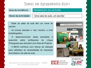 Área de Incidência          PROMOÇÃO DA LEITURA

Nome da Actividade           Uma sala de aula, um escritor


  Todas as salas de aula têm um nome de
escritor.
   As turmas estudam o “seu” escritor, a nível
biobibliográfico.
   O    desenvolvimento     desta   actividade   é
assumido     pelos    professores    de   Língua
Portuguesa que articulam com Área de Projecto.
   A BEAS contribuiu com reforço da colecção
para satisfazer as necessidades de requisição
domiciliária e de sala de aula.
 