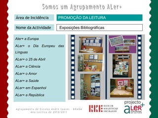 Área de Incidência    PROMOÇÃO DA LEITURA

Nome da Actividade    Exposições Bibliográficas

Aler+ a Europa

ALer+ o Dia Europeu das
Línguas

ALer+ o 25 de Abril

ALer+ a Ciência

ALer+ o Amor

ALer+ a Saúde

ALer+ em Espanhol

ALer+ a República
 