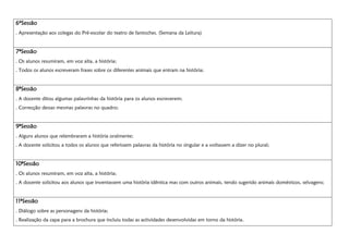 6ºSessão6ºSessão6ºSessão6ºSessão
. Apresentação aos colegas do Pré-escolar do teatro de fantoches. (Semana da Leitura)
7777ªSessãoªSessãoªSessãoªSessão
. Os alunos resumiram, em voz alta, a história;
. Todos os alunos escreveram frases sobre os diferentes animais que entram na história;
8888ªSessãoªSessãoªSessãoªSessão
. A docente ditou algumas palavrinhas da história para os alunos escreverem;
. Correcção dessas mesmas palavras no quadro;
9ªSessão9ªSessão9ªSessão9ªSessão
. Alguns alunos que relembraram a história oralmente;
. A docente solicitou a todos os alunos que referissem palavras da história no singular e a voltassem a dizer no plural;
10ªSessão10ªSessão10ªSessão10ªSessão
. Os alunos resumiram, em voz alta, a história;
. A docente solicitou aos alunos que inventassem uma história idêntica mas com outros animais, tendo sugerido animais domésticos, selvagens;
11ªSessão11ªSessão11ªSessão11ªSessão
. Diálogo sobre as personagens da história;
. Realização da capa para a brochura que incluiu todas as actividades desenvolvidas em torno da história.
 