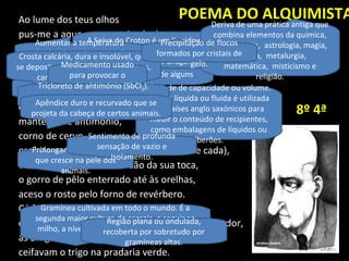 Ao lume dos teus olhos
pus-me a aquecer esta mistela de neve e sol nascente
como o alquimista de Dusseldorf
que punha ao lume a retorta de grés de longo colo
e nela aquecia sangue de drago (2 onças),
tártaro emético (5 dracmas),
enxúndia de víbora (12 a 15 gotas),
manteiga de antimónio,
corno de cervo,
espírito ardente de Saturno (meia onça de cada),
e ficava esquecido na solidão da sua toca,
o gorro de pêlo enterrado até às orelhas,
aceso o rosto pelo forno de revérbero.
Cá fora os homenzinhos de Bruegel,
com os nédios traseiros voltados para o espectador,
as bragas vermelhas a estalarem nas costuras,
ceifavam o trigo na pradaria verde.
Moeda dos antigos gregos.
Anterior unidade monetária.
Unidade de peso de alguns
países.
POEMA DO ALQUIMISTA
A Seiva do Croton é um liquido da
cor vermelha, é também conhecida
como: Sangue de Drago.
Gramínea cultivada em todo o mundo. É a
segunda maior cultura de cereais, a seguir ao
milho, a nível mundial. Usada para farinha e
feno.
Unidade de capacidade ou volume.
A onça líquida ou fluida é utilizada
em países anglo saxónicos para
medir o conteúdo de recipientes,
como embalagens de líquidos ou
biberões.
Deriva de uma prática antiga que
combina elementos da química,
antropologia, astrologia, magia,
filosofia, metalurgia,
matemática, misticismo e
religião.
Aumentar a temperatura
térmica de um corpo ou de
algo.
Gordura de cobra,
usada para bens
medicinais.
Prolongamento filiforme
que cresce na pele dos
animais.
Região plana ou ondulada,
recoberta por sobretudo por
gramíneas altas.
Crosta calcária, dura e insolúvel, que
se deposita nas paredes das caldeiras,
canalizações e nos dentes.
Medicamento usado
para provocar o
vómito.
Precipitação de flocos
formados por cristais de
gelo.
Sentimento de profunda
sensação de vazio e
isolamento.
Tricloreto de antimónio (SbCl3).
Sólido incolor e mole, com odor
pungente.
Apêndice duro e recurvado que se
projeta da cabeça de certos animais. 8º 4ª
 