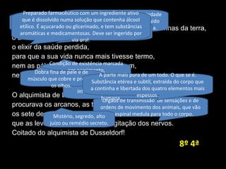 O alquimista de Dusseldorf
buscava o segredo da pedra escondida nas entranhas da terra,
o alcaest, o dissolvente universal,
o elixir da saúde perdida,
para que a sua vida nunca mais tivesse termo,
nem as pálpebras de roxo se pintassem,
nem de branco seus lábios.
O alquimista de Dusseldorf
procurava os arcanos, as tinturas, a quinta-essência das coisas,
os sete degraus da obra sagrada
que as leves pernas galgam na agitação dos nervos.
Coitado do alquimista de Dusseldorf!
Órgãos de transmissão de sensações e de
ordens de movimento dos animais, que vão
da espinal medula para todo o corpo.
Licor produzido pelos alquimistas
que teria o poder de curar
doenças.
Condição de existência marcada
por nascimento,
desenvolvimento,
envelhecimento e morte.
Substância líquida que tem a propriedade
de transformar um corpo sólido, líquido
ou gasoso numa solução homogénea.
Estado de normalidade de
funcionamento físico e mental do
organismo humano.
São as bordas de mucosa (superior e
inferior) que revestem a boca
humana.
Preparado farmacêutico com um ingrediente ativo
que é dissolvido numa solução que contenha álcool
etílico. É açucarado ou glicerinado, e tem substâncias
aromáticas e medicamentosas. Deve ser ingerido por
via oral.
Dobra fina de pele e de
músculo que cobre e protege
os olhos.
A parte mais pura de um todo. O que se é.
Substância etérea e subtil, extraída do corpo que
a continha e libertada dos quatro elementos mais
espessos.
Mistério, segredo, alto
juízo ou remédio secreto.
8º 4ª
 