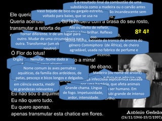 ísis! Ó ísis!
Ó Flor do lotus!
Ó Garça esbelta rescendendo a mirra!
Olha bem para mim, ísis, meu vaso de ébano.
Incendeia-me com os teus olhos de carbúnculo.
Queima-me com a labareda da tua língua.
Atenta na minha modéstia, ó ísis.
Eu não sou o alquimista de Dusseldorf.
Eu não quero tudo.
Eu quero apenas,
apenas transmutar esta chatice em flores.
Ele queria tudo, o raio do velho.
Queria acender o forno de revérbero com a brasa do seu rosto,
transmutar a retorta de grés em sexo triunfante
e o pêlo baço do gorro em penugem fofa e crespa.
Anotar suas
características essenciais
em ciência exacta, medir
as grandezas relevantes .
É o resultado final da combustão de uma
substância como a madeira ou o carvão antes
de se tornar cinzas. Carvão incandescente sem
chama.
Ato ou efeito de refletir,
cintilar e/ou brilhar. Reflexo
luminoso.
Órgão de reprodução
das plantas
angiospérmicas.
Tornar diferente. Ir de um lugar para
outro. Mudar de uma circunstância para
outra. Transformar (um elemento químico
noutro).
Vaso bojudo de bico ou gargalo estreito,
voltado para baixo, que se usa na
destilação.
Nenúfar. Nome dado a
diversas plantas
ninfeáceas.
Goma-resina, extraída do tronco de árvores do
género Commiphora (de África), de cheiro
agradável, usada no fabrico de perfume e
incenso.
Madeira (ou nome de árvore)
preta e dura que adquire um
brilho metálico quando
polida.
Doença infecciosa septicémica causada
por uma bactéria, que afeta animais
domésticos e o ser humano. Em
mineralogia, é um rubi grande de intenso
brilho.
Grande chama. Língua
de fogo. Impetuosidade,
ardor, intensidade.
Nome comum às aves pernaltas
aquáticas, da família dos ardeídeos, de
patas, pescoço e bicos longos e delgados.
8º 4ª
 
