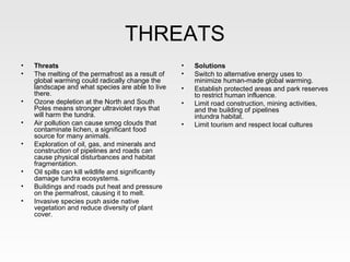 THREATS
•   Threats                                          •   Solutions
•   The melting of the permafrost as a result of     •   Switch to alternative energy uses to
    global warming could radically change the            minimize human-made global warming.
    landscape and what species are able to live      •   Establish protected areas and park reserves
    there.                                               to restrict human influence.
•   Ozone depletion at the North and South           •   Limit road construction, mining activities,
    Poles means stronger ultraviolet rays that           and the building of pipelines
    will harm the tundra.                                intundra habitat.
•   Air pollution can cause smog clouds that         •   Limit tourism and respect local cultures
    contaminate lichen, a significant food
    source for many animals.
•   Exploration of oil, gas, and minerals and
    construction of pipelines and roads can
    cause physical disturbances and habitat
    fragmentation.
•   Oil spills can kill wildlife and significantly
    damage tundra ecosystems.
•   Buildings and roads put heat and pressure
    on the permafrost, causing it to melt.
•   Invasive species push aside native
    vegetation and reduce diversity of plant
    cover.
 