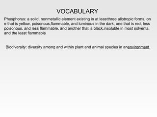 VOCABULARY
Phosphorus: a solid, nonmetallic element existing in at leastthree allotropic forms, on
e that is yellow, poisonous,flammable, and luminous in the dark, one that is red, less
poisonous, and less flammable, and another that is black,insoluble in most solvents,
and the least flammable


Biodiversity: diversity among and within plant and animal species in anenvironment.
 