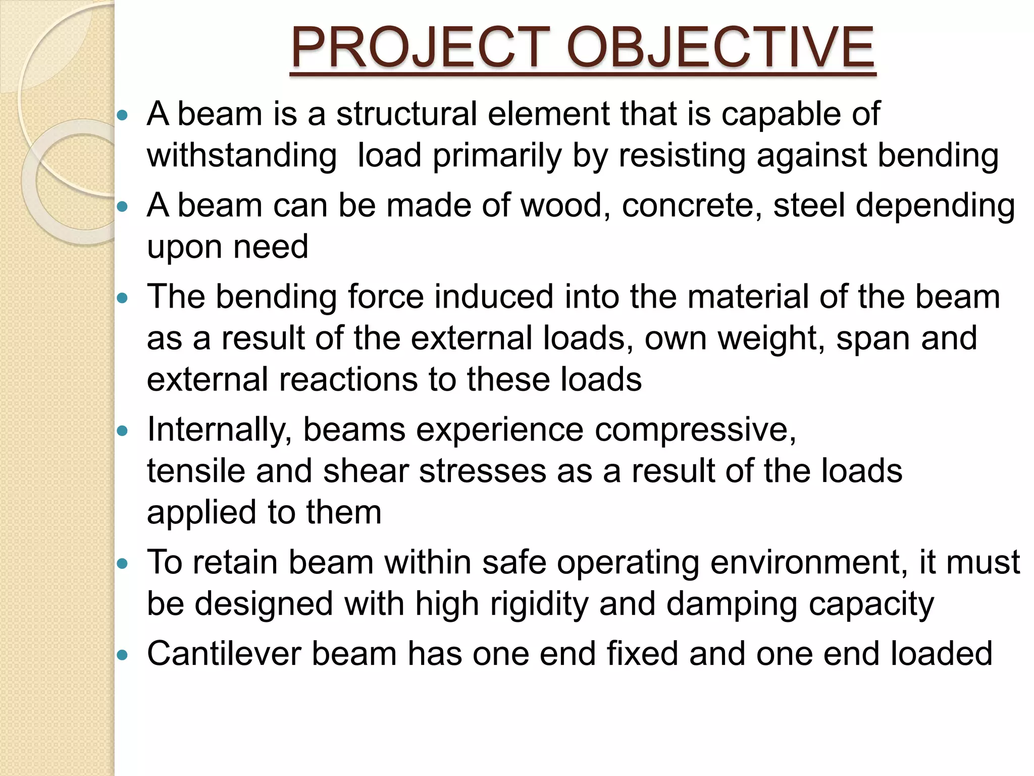 PROJECT OBJECTIVE
 A beam is a structural element that is capable of
withstanding load primarily by resisting against bending
 A beam can be made of wood, concrete, steel depending
upon need
 The bending force induced into the material of the beam
as a result of the external loads, own weight, span and
external reactions to these loads
 Internally, beams experience compressive,
tensile and shear stresses as a result of the loads
applied to them
 To retain beam within safe operating environment, it must
be designed with high rigidity and damping capacity
 Cantilever beam has one end fixed and one end loaded
 