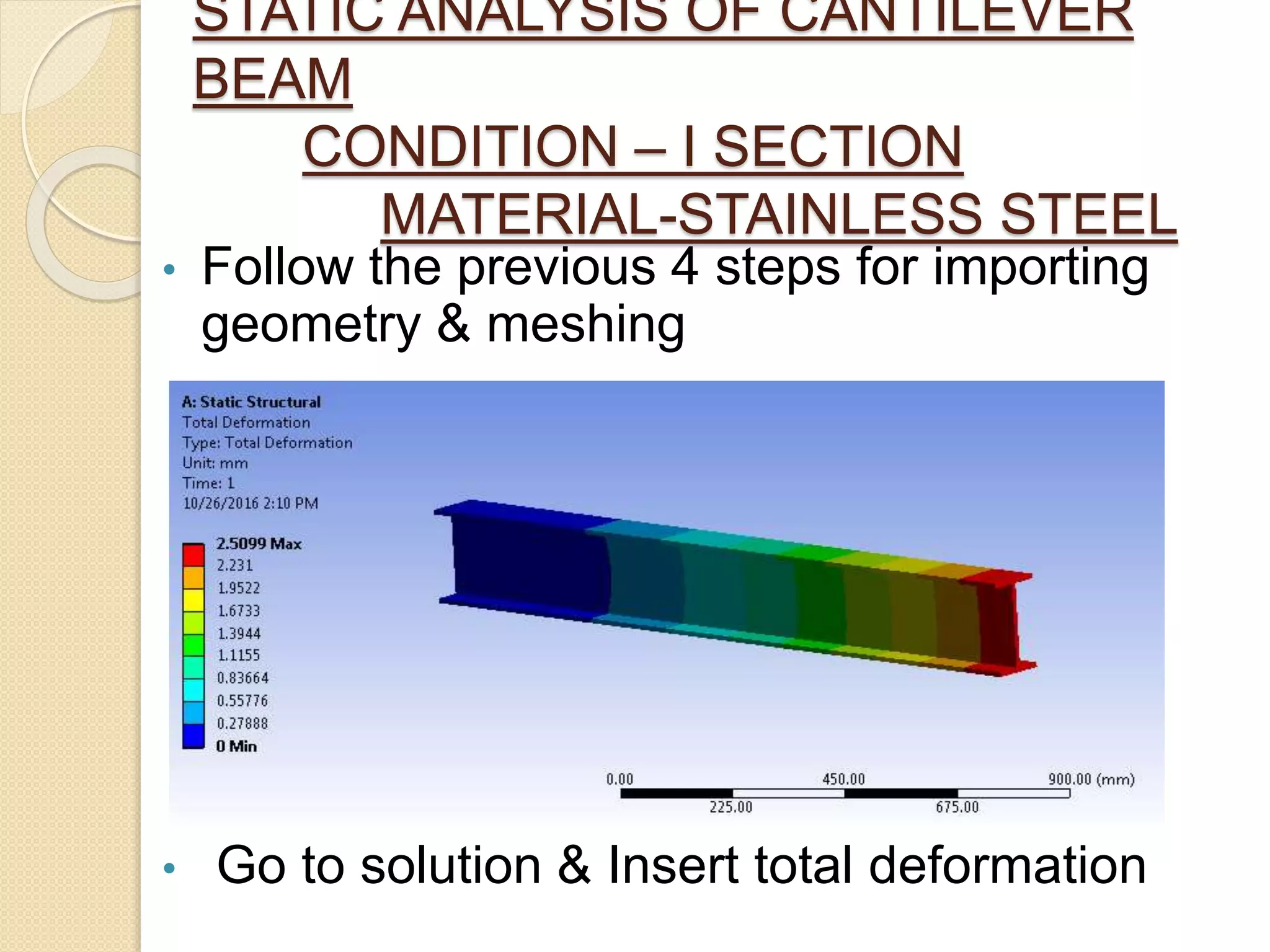STATIC ANALYSIS OF CANTILEVER
BEAM
CONDITION – I SECTION
MATERIAL-STAINLESS STEEL
• Follow the previous 4 steps for importing
geometry & meshing
• Go to solution & Insert total deformation
 