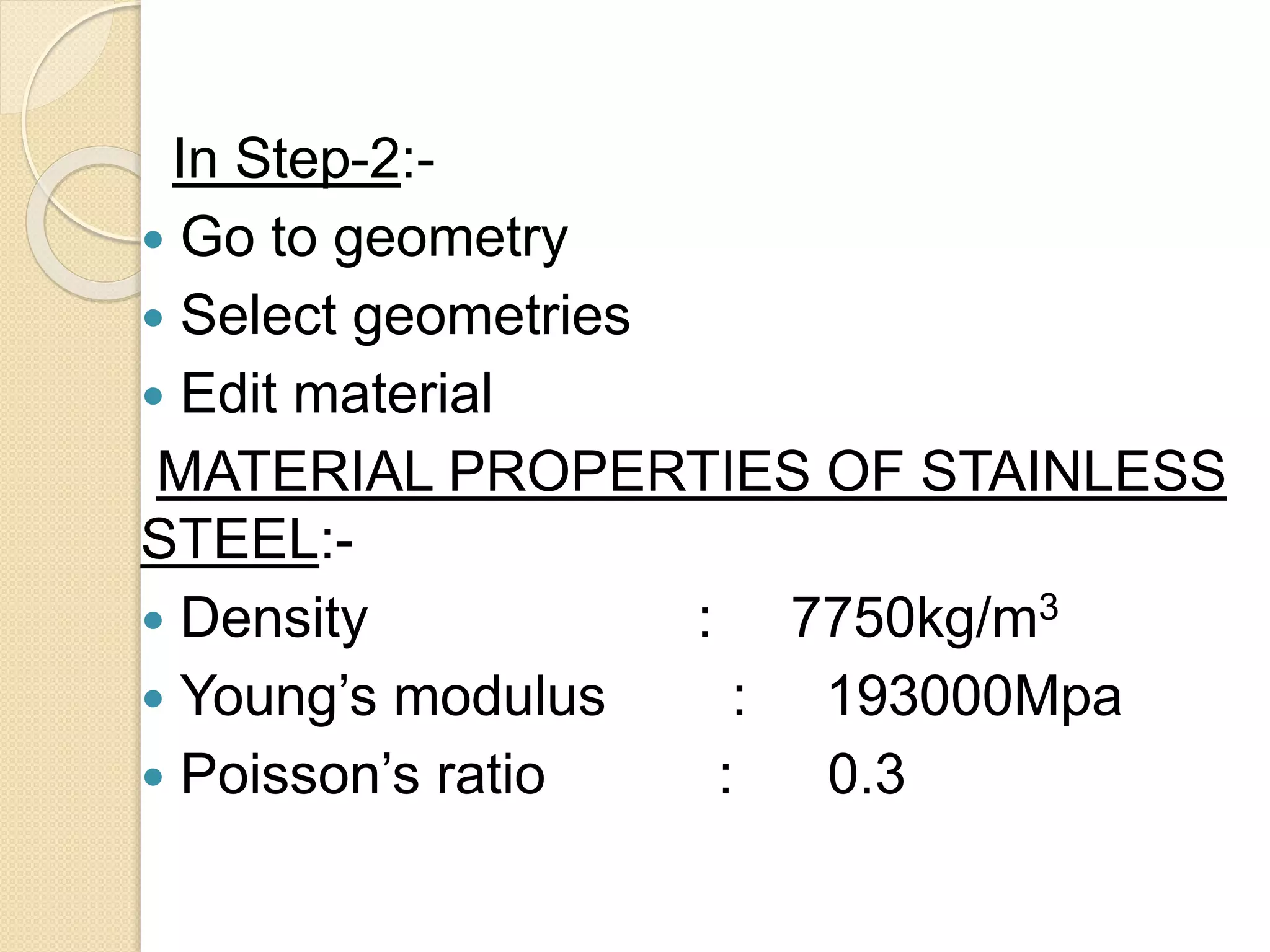 In Step-2:-
 Go to geometry
 Select geometries
 Edit material
MATERIAL PROPERTIES OF STAINLESS
STEEL:-
 Density : 7750kg/m3
 Young’s modulus : 193000Mpa
 Poisson’s ratio : 0.3
 