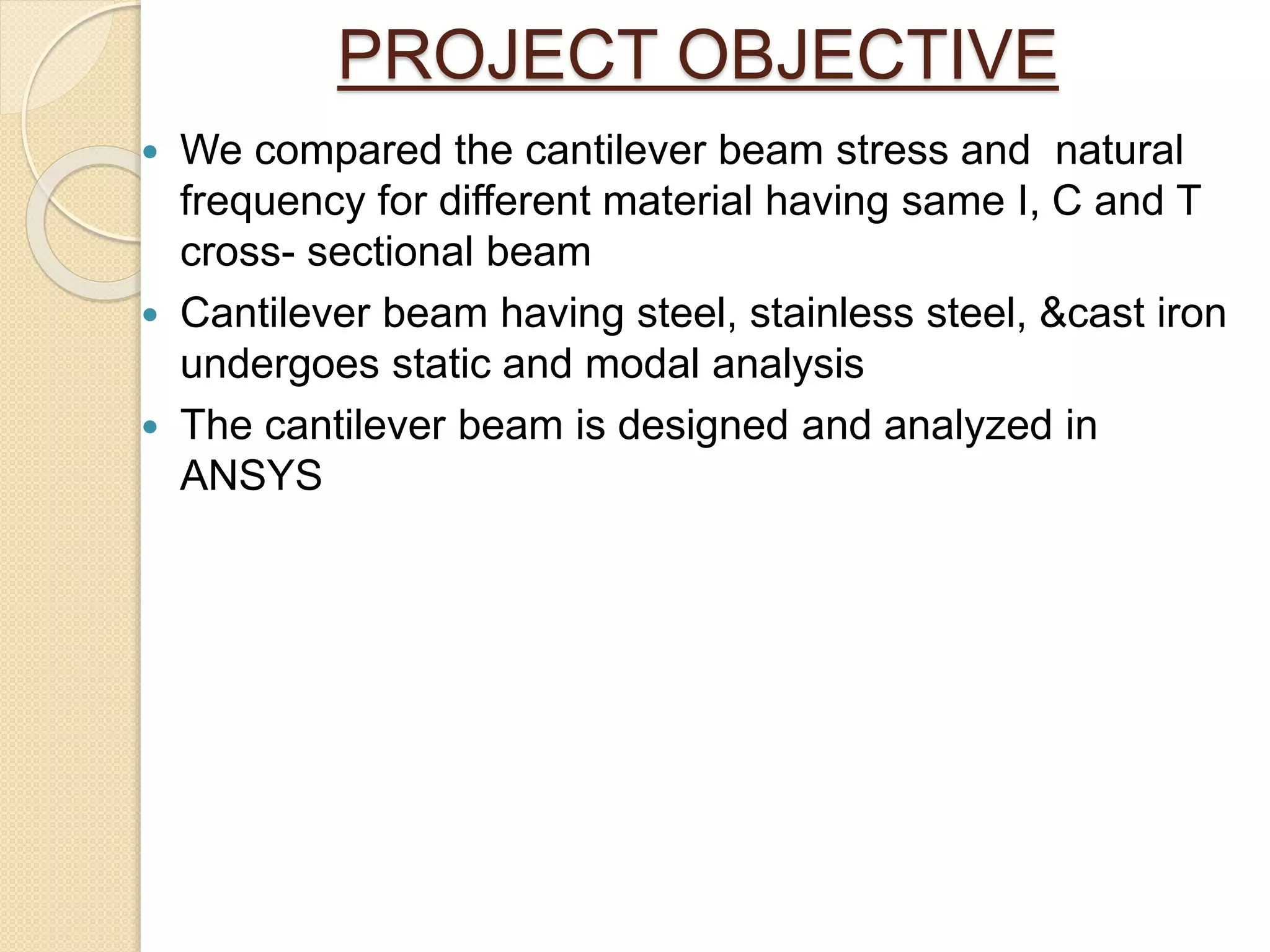 PROJECT OBJECTIVE
 We compared the cantilever beam stress and natural
frequency for different material having same I, C and T
cross- sectional beam
 Cantilever beam having steel, stainless steel, &cast iron
undergoes static and modal analysis
 The cantilever beam is designed and analyzed in
ANSYS
 