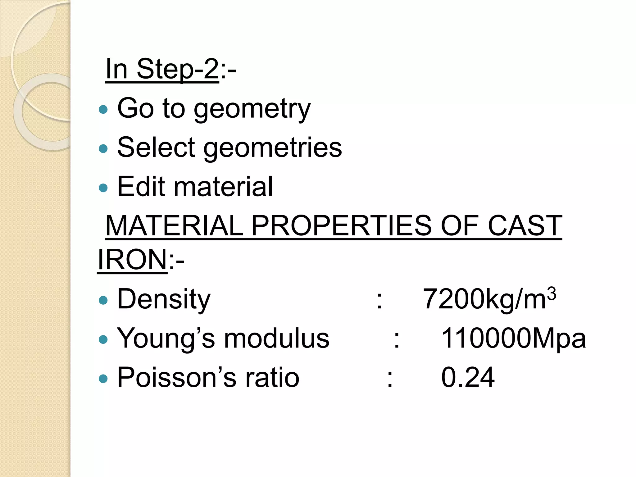 In Step-2:-
 Go to geometry
 Select geometries
 Edit material
MATERIAL PROPERTIES OF CAST
IRON:-
 Density : 7200kg/m3
 Young’s modulus : 110000Mpa
 Poisson’s ratio : 0.24
 