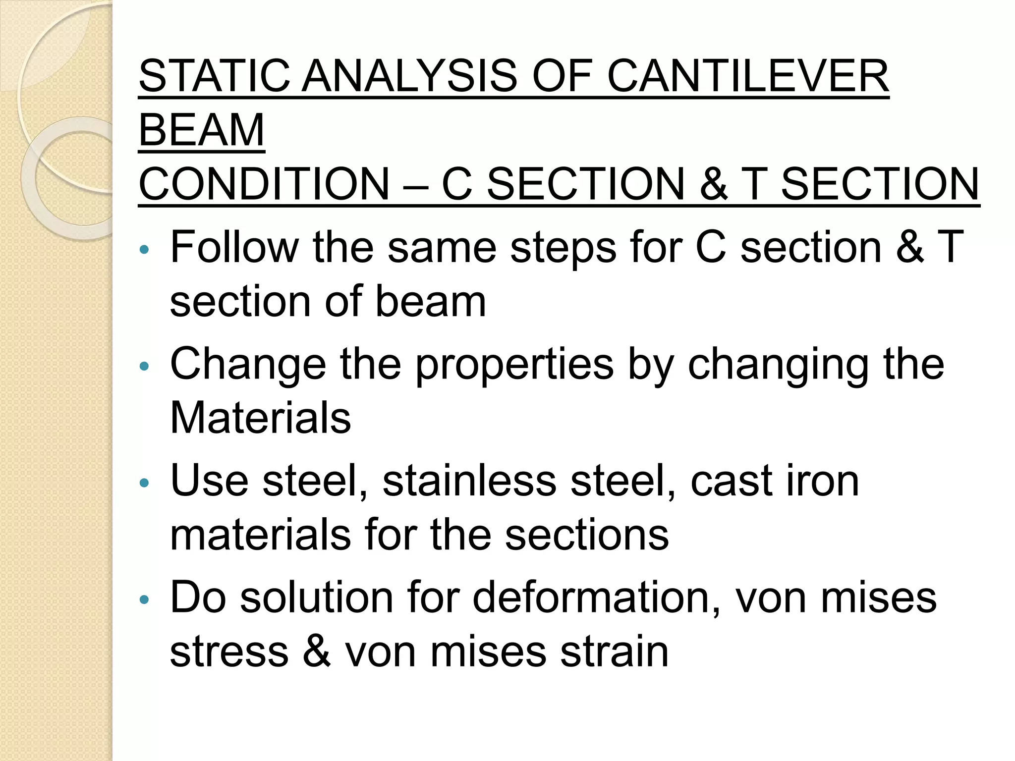 STATIC ANALYSIS OF CANTILEVER
BEAM
CONDITION – C SECTION & T SECTION
• Follow the same steps for C section & T
section of beam
• Change the properties by changing the
Materials
• Use steel, stainless steel, cast iron
materials for the sections
• Do solution for deformation, von mises
stress & von mises strain
 
