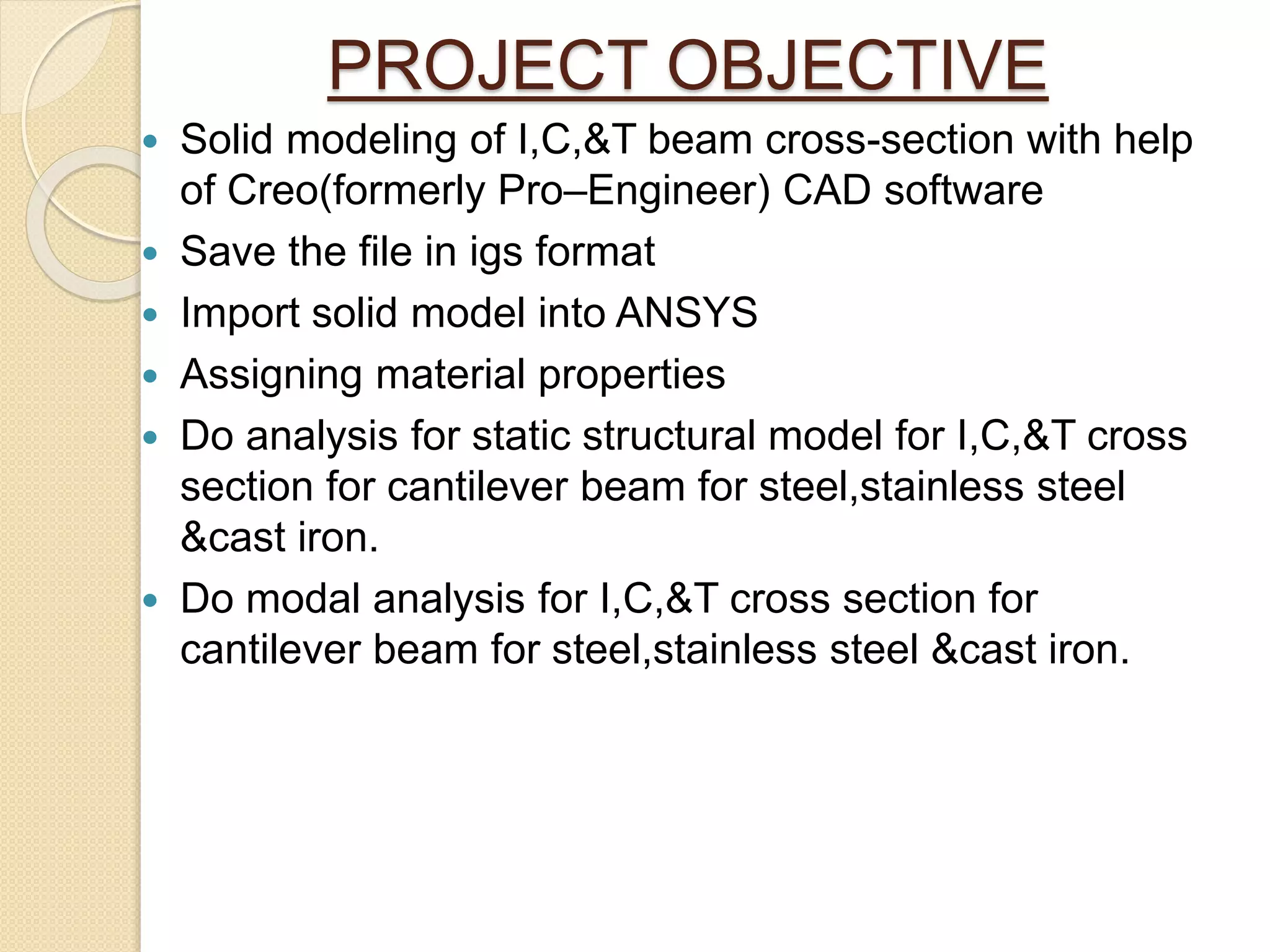 PROJECT OBJECTIVE
 Solid modeling of I,C,&T beam cross-section with help
of Creo(formerly Pro–Engineer) CAD software
 Save the file in igs format
 Import solid model into ANSYS
 Assigning material properties
 Do analysis for static structural model for I,C,&T cross
section for cantilever beam for steel,stainless steel
&cast iron.
 Do modal analysis for I,C,&T cross section for
cantilever beam for steel,stainless steel &cast iron.
 