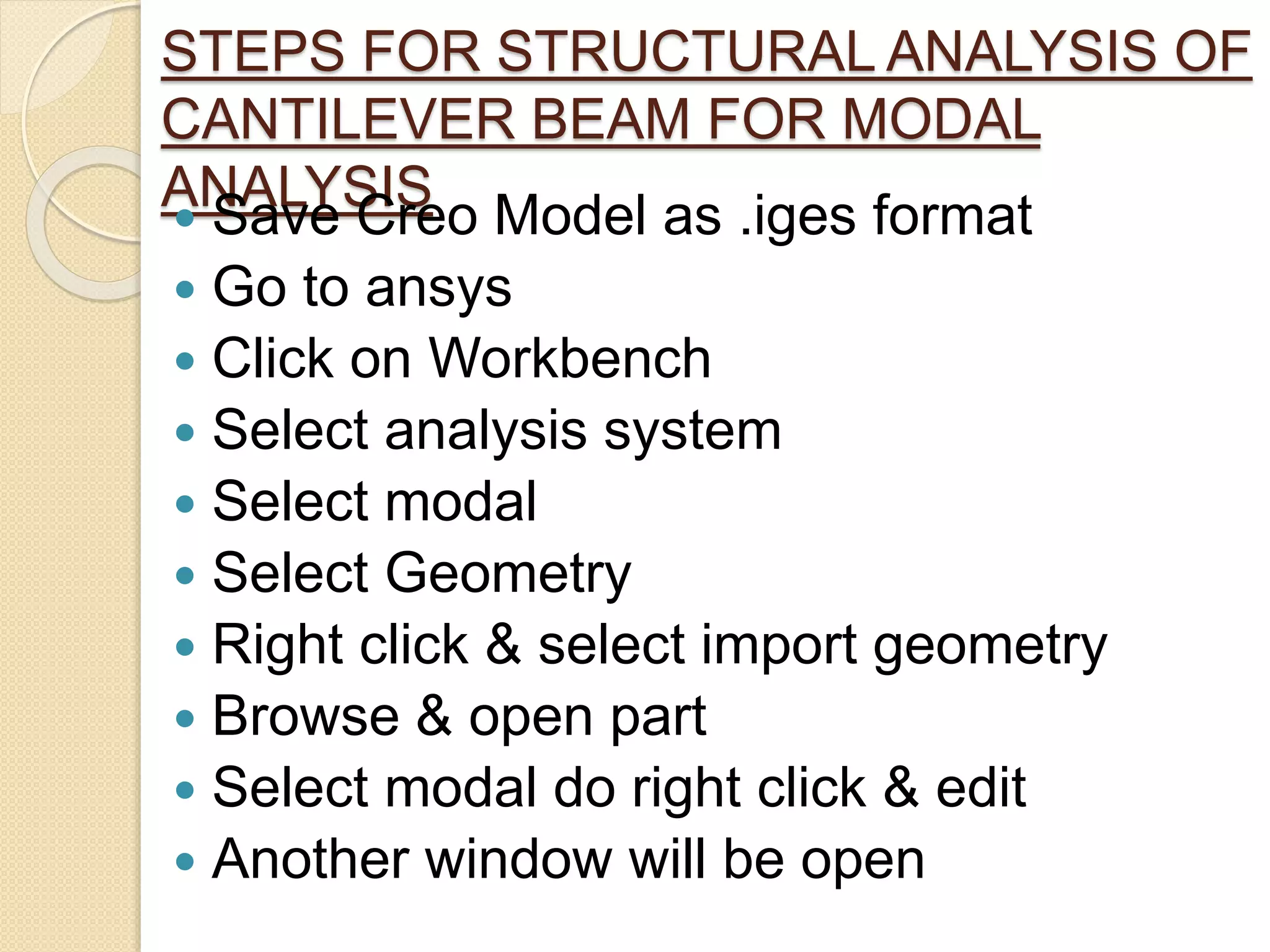 STEPS FOR STRUCTURAL ANALYSIS OF
CANTILEVER BEAM FOR MODAL
ANALYSIS Save Creo Model as .iges format
 Go to ansys
 Click on Workbench
 Select analysis system
 Select modal
 Select Geometry
 Right click & select import geometry
 Browse & open part
 Select modal do right click & edit
 Another window will be open
 