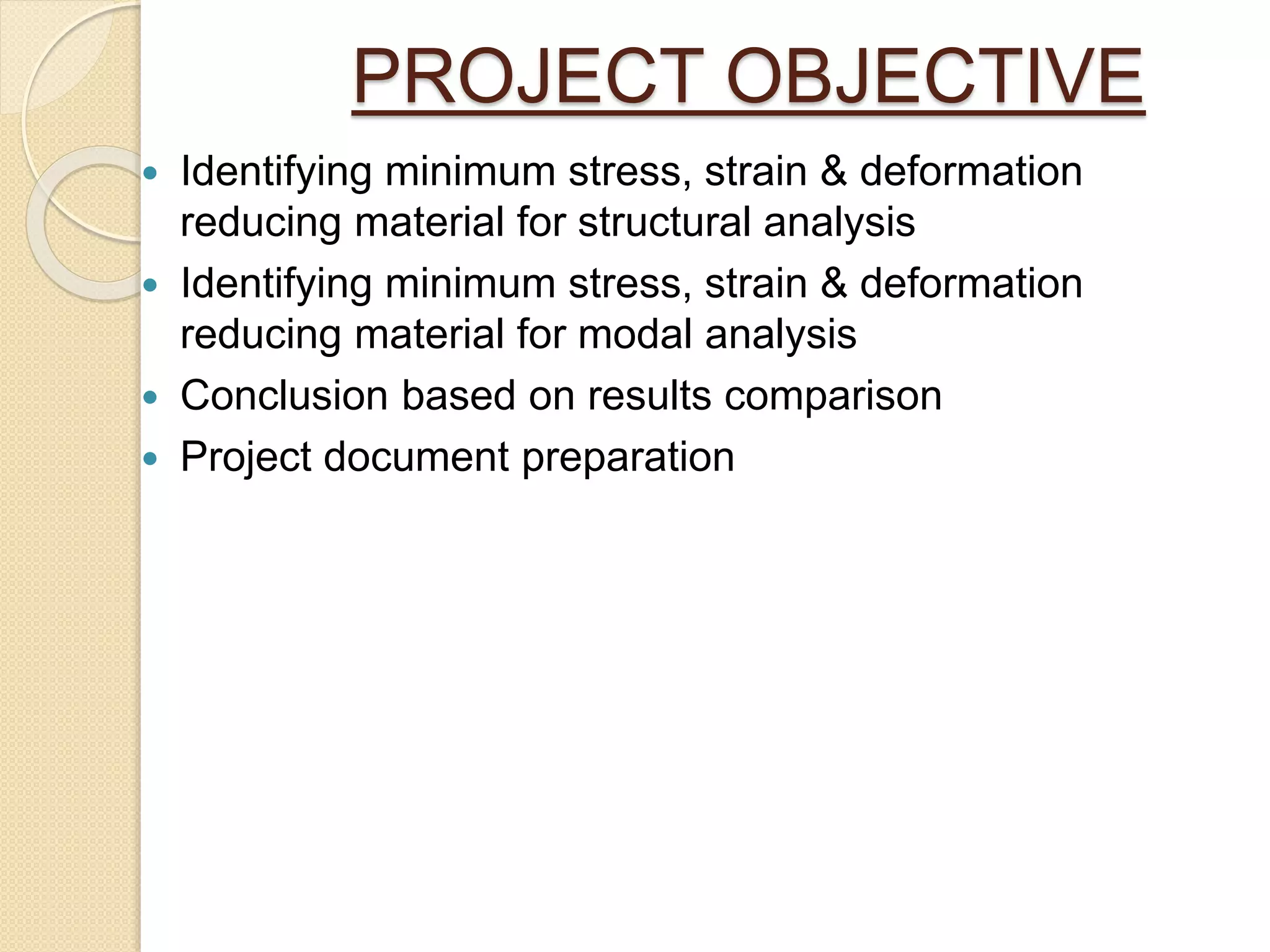PROJECT OBJECTIVE
 Identifying minimum stress, strain & deformation
reducing material for structural analysis
 Identifying minimum stress, strain & deformation
reducing material for modal analysis
 Conclusion based on results comparison
 Project document preparation
 