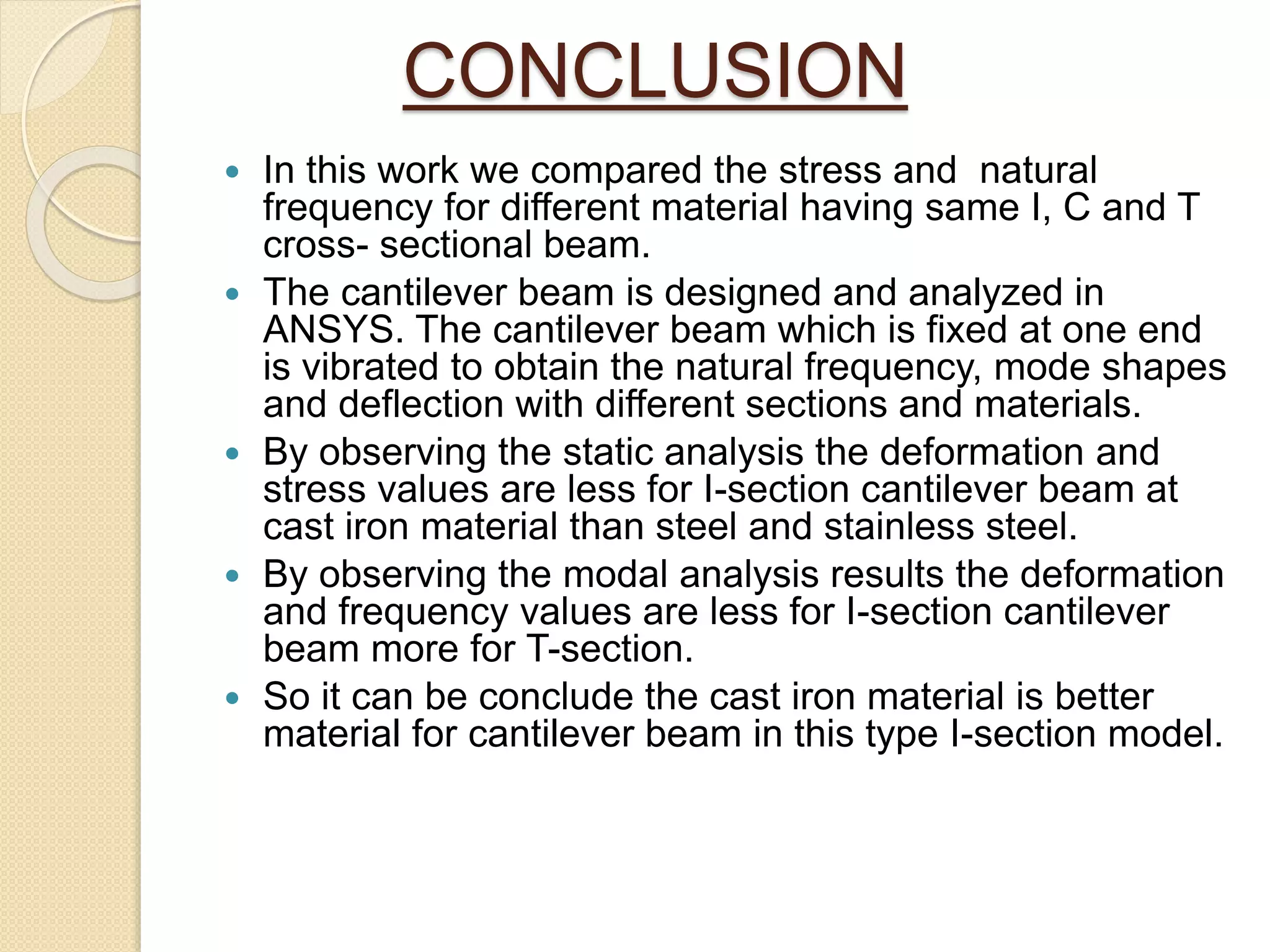 CONCLUSION
 In this work we compared the stress and natural
frequency for different material having same I, C and T
cross- sectional beam.
 The cantilever beam is designed and analyzed in
ANSYS. The cantilever beam which is fixed at one end
is vibrated to obtain the natural frequency, mode shapes
and deflection with different sections and materials.
 By observing the static analysis the deformation and
stress values are less for I-section cantilever beam at
cast iron material than steel and stainless steel.
 By observing the modal analysis results the deformation
and frequency values are less for I-section cantilever
beam more for T-section.
 So it can be conclude the cast iron material is better
material for cantilever beam in this type I-section model.
 