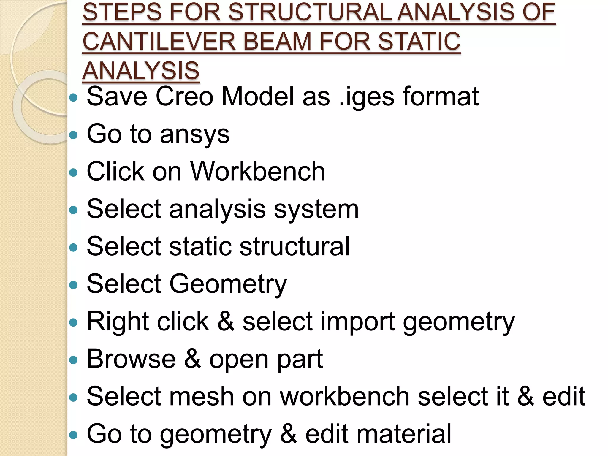 STEPS FOR STRUCTURAL ANALYSIS OF
CANTILEVER BEAM FOR STATIC
ANALYSIS
 Save Creo Model as .iges format
 Go to ansys
 Click on Workbench
 Select analysis system
 Select static structural
 Select Geometry
 Right click & select import geometry
 Browse & open part
 Select mesh on workbench select it & edit
 Go to geometry & edit material
 