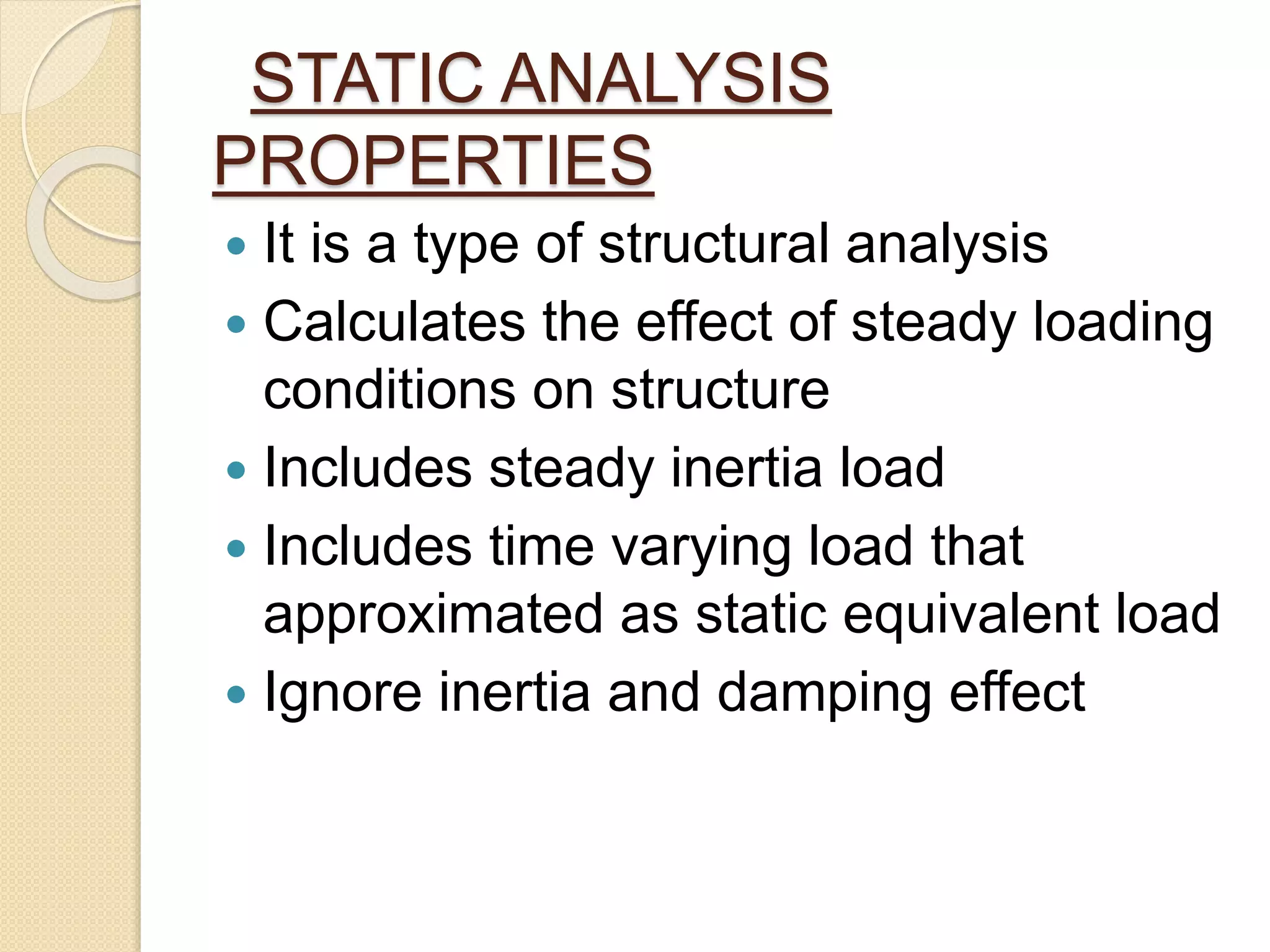 STATIC ANALYSIS
PROPERTIES
 It is a type of structural analysis
 Calculates the effect of steady loading
conditions on structure
 Includes steady inertia load
 Includes time varying load that
approximated as static equivalent load
 Ignore inertia and damping effect
 