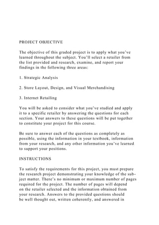 PROJECT OBJECTIVE
The objective of this graded project is to apply what you’ve
learned throughout the subject. You’ll select a retailer from
the list provided and research, examine, and report your
findings in the following three areas:
1. Strategic Analysis
2. Store Layout, Design, and Visual Merchandising
3. Internet Retailing
You will be asked to consider what you’ve studied and apply
it to a specific retailer by answering the questions for each
section. Your answers to these questions will be put together
to constitute your project for this course.
Be sure to answer each of the questions as completely as
possible, using the information in your textbook, information
from your research, and any other information you’ve learned
to support your positions.
INSTRUCTIONS
To satisfy the requirements for this project, you must prepare
the research project demonstrating your knowledge of the sub-
ject matter. There’s no minimum or maximum number of pages
required for the project. The number of pages will depend
on the retailer selected and the information obtained from
your research. Answers to the provided questions should
be well thought out, written coherently, and answered in
 