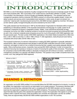 ISO 9000 is a set of international standards of quality management that have become increasingly popular for large
and small companies alike. "ISO is grounded on the 'conformance to specification' definition of quality, " wrote
Francis Buttle in the International Journal of Quality and Reliability Management. "The standards specify how
management operations shall be conducted. ISO 9000's purpose is to ensure that suppliers design, create, and
deliver products and services which meet predetermined standards; in other words, its goal is to prevent non-
conformity." Used by both manufacturing and service firms, ISO 9000 had been adopted by more than 100 nations
as their national quality management/quality assurance standard by the end of 1997.
This quality standard was first introduced in 1987 by the International Organization for Standards (ISO) in hopes of
establishing an international definition of the essential characteristics and language of a quality system for all
businesses, irrespective of industry or geographic location. Initially, it was used almost exclusively by large
companies, but by the mid-1990s, increasing numbers of small-and mid-sized companies had embraced ISO 9000
as well. In fact, small and moderate-sized companies account for much of the growth in ISO 9000 registration over
the past several years. The total number of ISO 9000 registrations in the United States increased from a little more
than 2, 200 in 1993 to more than 17, 000 in 1998; of those 17, 000 registrations, nearly 60 percent were held by
companies with annual sales of $100 million or less.
The increased involvement of small and midsized firms in seeking ISO 9000 registration is generally attributed to
several factors. Many small businesses have decided to seek ISO 9000 certification because of their corporate
customers, who began to insist on it as a method of ensuring that their suppliers were paying adequate attention to
quality. Other small business owners, meanwhile, have pursued ISO 9000 certification in order to increase their
chances of securing new business or simply as a means of improving the quality of their processes. "The pressure
for companies to become ISO 9000-certified is absolutely increasing and will continue to increase, " predicted one
management consultant in an interview with Nation's Business. "The question many smaller companies have to ask
is when, not if, they [will] get ISO 9000-registered.
MEANING & DEFINITION
An organization can be ISO 9000-certified if it successfully follows the ISO 9000 standards for its industry. In order to
be certified, the organization must submit to an examination by an outside assessor. The assessor interviews staff
members to ensure that they understand their part in complying with the ISO 9000 standard, and the assessor
examines the organization's paperwork to ensure ISO 9000 compliance. The assessor then prepares a detailed
report that describes the parts of the standard the organization missed. The organization then agrees to correct any
problems within a specific time frame. When all problems are corrected, the organization can then be certified.
Today, there are approximately 350,000 ISO 9000-certified organizations in over 150 countries.
 