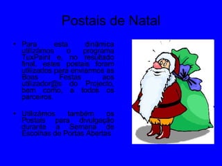 Postais de Natal Para esta dinâmica utilizámos o programa TuxPaint e, no resultado final, estes postais foram utilizados para enviarmos as Boas Festas aos utilizador@s do Projecto, bem como, a todos os parceiros. Utilizámos também os Postais para divulgação durante a Semana de Escolhas de Portas Abertas 