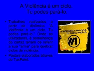 A Violência é um ciclo.  Tu podes pará-lo. Trabalhos realizados a partir da dinâmica “A Violência é um ciclo. Tu podes pará-lo.” Onde as utilizadoras, à semelhança do cartaz teriam de referir a sua “arma” para quebrar ciclos de violência. Postais elaborados através do TuxPaint. 