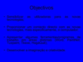 Objectivos Sensibilizar as utilizadoras para as novas tecnologias; Proporcionar um contacto directo com as novas tecnologias, mais especificamente, o computador; Apresentar algumas ferramentas/programas de trabalho em áreas distintas (Word, PaintNet, Tuxpaint, Tkexe, HagáQuê); Desenvolver a imaginação e criatividade. 