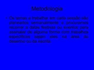 Metodologia Os temas a trabalhar em cada sessão são planeados semanalmente e procuramos recorrer a datas festivas ou eventos para assinalar de alguma forma com trabalhos específicos sejam eles na área do desenho ou da escrita. 