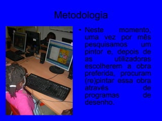 Metodologia Neste momento, uma vez por mês pesquisamos um pintor e, depois de as utilizadoras escolherem a obra preferida, procuram (re)pintar essa obra através de programas de desenho. 