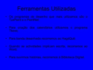 Ferramentas Utilizadas Os programas de desenho que mais utilizamos são o TuxPaint e o PaintNet;  Para criação dos calendários utilizamos o programa Tkexe;  Para banda desenhada recorremos ao HagáQuê; Quando as actividades implicam escrita, recorremos ao Word;  Para ouvirmos histórias, recorremos à Biblioteca Digital. 