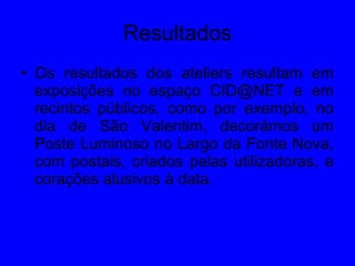 Resultados Os resultados dos ateliers resultam em exposições no espaço CID@NET e em recintos públicos, como por exemplo, no dia de São Valentim, decorámos um Poste Luminoso no Largo da Fonte Nova, com postais, criados pelas utilizadoras, e corações alusivos à data.  