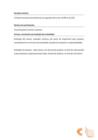 Duração semanal

O Clube funcionará semanalmente às segundas-feiras das 14:40h às 16:25h.


Número de participantes

15 participantes (número máximo).

Formas e momentos de avaliação das actividades

Avaliação dos alunos: avaliação contínua, por parte da responsável pelo projecto,
nomeadamente em termos de assiduidade, atitudes de empenho e responsabilidade.


Avaliação do projecto: pelos alunos, em documento próprio, no final de cada período
e pela professora responsável pelo clube, através de relatório, no final do ano lectivo.
 