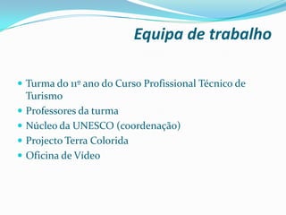 Equipa de trabalho
 Turma do 11º ano do Curso Profissional Técnico de
Turismo
 Professores da turma
 Núcleo da UNESCO (coordenação)
 Projecto Terra Colorida
 Oficina de Vídeo
 