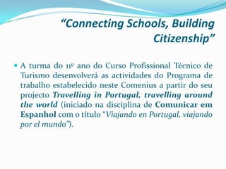 “Connecting Schools, Building
Citizenship”
 A turma do 11º ano do Curso Profissional Técnico de
Turismo desenvolverá as actividades do Programa de
trabalho estabelecido neste Comenius a partir do seu
projecto Travelling in Portugal, travelling around
the world (iniciado na disciplina de Comunicar em
Espanhol com o título “Viajando en Portugal, viajando
por el mundo”).
 