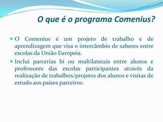 O que é o programa Comenius?
 O Comenius é um projeto de trabalho e de
aprendizagem que visa o intercâmbio de saberes entre
escolas da União Europeia.
 Inclui parcerias bi ou multilaterais entre alunos e
professores das escolas participantes através da
realização de trabalhos/projetos dos alunos e visitas de
estudo aos países parceiros.
 
