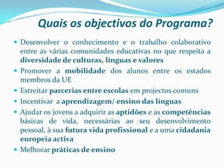 Quais os objectivos do Programa?
 Desenvolver o conhecimento e o trabalho colaborativo
entre as várias comunidades educativas no que respeita a
diversidade de culturas, línguas e valores
 Promover a mobilidade dos alunos entre os estados
membros da UE
 Estreitar parcerias entre escolas em projectos comuns
 Incentivar a aprendizagem/ ensino das línguas
 Ajudar os jovens a adquirir as aptidões e as competências
básicas de vida, necessárias ao seu desenvolvimento
pessoal, à sua futura vida profissional e a uma cidadania
europeia activa
 Melhorar práticas de ensino
 