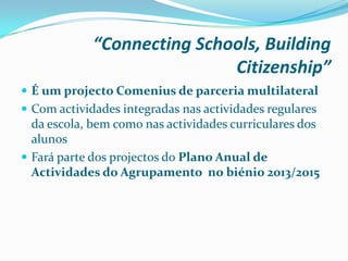 “Connecting Schools, Building
Citizenship”
 É um projecto Comenius de parceria multilateral
 Com actividades integradas nas actividades regulares
da escola, bem como nas actividades curriculares dos
alunos
 Fará parte dos projectos do Plano Anual de
Actividades do Agrupamento no biénio 2013/2015
 