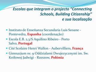 Escolas que integram o projecto “Connecting
Schools, Building Citizenship”
e sua localização
 Instituto de Enseñanza Secundaria Luís Seoane -
Pontevedra, Espanha (coordenação)
 Escola E.B. 2,3/S Aquilino Ribeiro - Porto
Salvo, Portugal
 Cité Scolaire Henri Wallon - Aubervilliers, França
 Gimnazjum nr. 9 Oddzialami Dwujezycznymi im. Sw.
Królowej Jadwigi - Rzeszow, Polónia
 