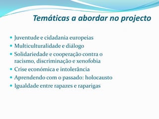 Temáticas a abordar no projecto
 Juventude e cidadania europeias
 Multiculturalidade e diálogo
 Solidariedade e cooperação contra o
racismo, discriminação e xenofobia
 Crise económica e intolerância
 Aprendendo com o passado: holocausto
 Igualdade entre rapazes e raparigas
 