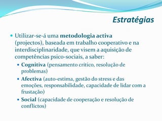 Estratégias
 Utilizar-se-á uma metodologia activa
(projectos), baseada em trabalho cooperativo e na
interdisciplinaridade, que visem a aquisição de
competências psico-sociais, a saber:
 Cognitiva (pensamento crítico, resolução de
problemas)
 Afectiva (auto-estima, gestão do stress e das
emoções, responsabilidade, capacidade de lidar com a
frustação)
 Social (capacidade de cooperação e resolução de
conflictos)
 