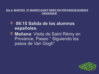 Día 4: MARTES 27 MARZO;SAINT REMY EN PROVENCE/GORDES
                       -SENANQUE


  ➲   08:15 Salida de los alumnos
      españoles.
  ➲   Mañana: Visita de Saint Rémy en
      Provence. Paseo “ Siguiendo los
      pasos de Van Gogh”
 