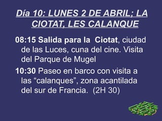 Día 10: LUNES 2 DE ABRIL; LA
    CIOTAT, LES CALANQUE
08:15 Salida para la Ciotat, ciudad
 de las Luces, cuna del cine. Visita
 del Parque de Mugel
10:30 Paseo en barco con visita a
 las “calanques”, zona acantilada
 del sur de Francia. (2H 30)
 