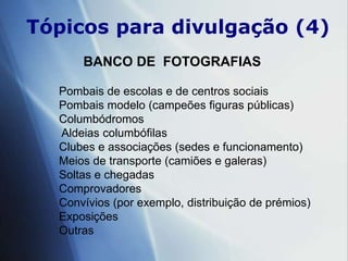 Tópicospara divulgação (4)BANCO DE  FOTOGRAFIASPombais de escolas e de centros sociais Pombais modelo (campeões figuras públicas)Columbódromos           Aldeias columbófilas Clubes e associações (sedes e funcionamento)Meios de transporte (camiões e galeras)Soltas e chegadas                       ComprovadoresConvívios (por exemplo, distribuição de prémios)ExposiçõesOutras 