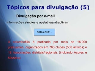 Tópicospara divulgação (5)Divulgação por e-mailInformações simples e apelativas/atractivas SABIA QUE…A columbofilia é praticada por mais de 16.000 praticantes, organizados em 763 clubes (530 activos) e 15 Associações distritais/regionais (incluindo Açores e Madeira)