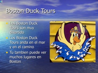 Boston Duck Tours

• Los Boston Duck
    Tours son muy
    divertido
•   Los Boston Duck
    Tours anda en el mar
    y en el camino
•   Tu tambien puede ver
    muchos lugares en
    Boston
 