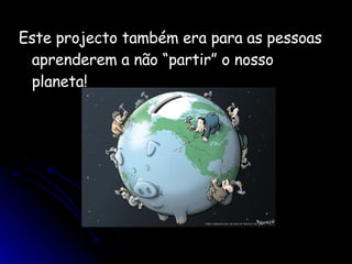 Este projecto também era para as pessoas aprenderem a não “partir” o nosso planeta!  