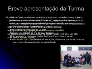 Breve apresentação da Turma Olá! Nós somos a turma do 8ºC, somos 19 alunos, 13 raparigas e 6 rapazes. Somos de Portugal mais precisamente do Algarve, e estudamos na escola Básica 2,3 de São Vicente – Vila do Bispo.  Nós estamos no ensino básico, 3º ciclo.  Gostamos de estudar, de rir e de fazer desporto: Golfe, patinagem, equitação, futebol, bodyboard, surf, skate e karaté.  A nossa maior preocupação sobre as alterações climáticas é que se não fizermos nada o futuro do nosso planeta será prejudicado.  O projecto Conectando Mundos é importante para nós reflectirmos sobre o problema mundial, “Alterações Climáticas”, e para conhecermos pessoas novas, porque é interessante discutirmos assuntos do mundo. Esta é a página onde nós temos os portfólios digitais: http://proftic.dora.googlepages.com/8ºc-anolectivo0708 Se quiseres saber um pouco mais da nossa região tens aqui um site: Mais sobre a nossa região 